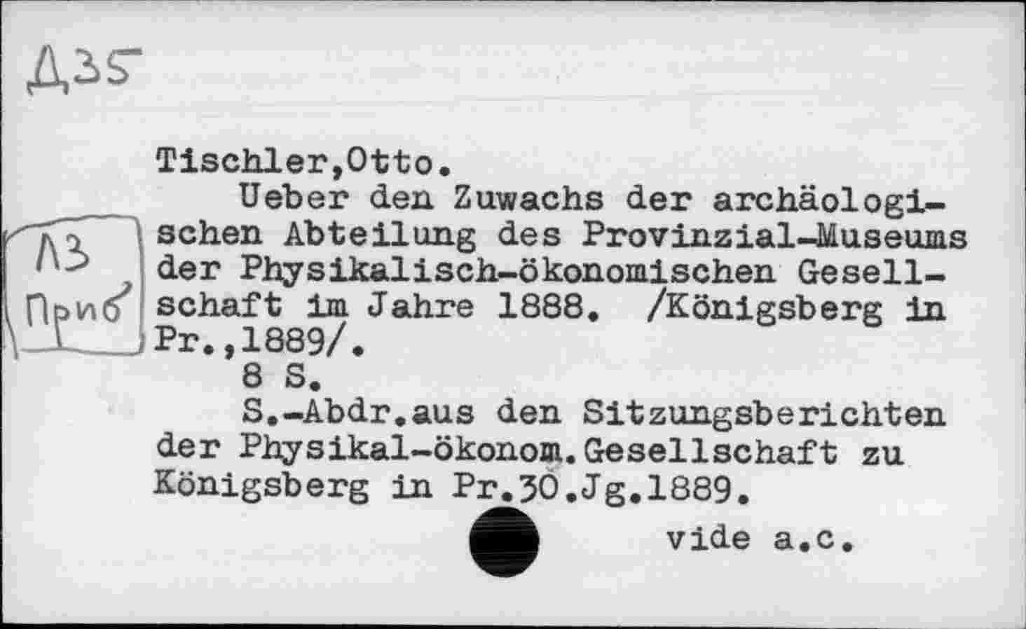 ﻿Tischler,Otto.
Ueber den Zuwachs der archäologischen Abteilung des Provinzial-Museums der Physikalisch-ökonomischen Gesellschaft im Jahre 1888. /Königsberg in Pr.,1889/.
8 S.
S.-Abdr.aus den Sitzungsberichten der Physikal-ökonom.Gesellschaft zu Königsberg in Pr.30.Jg.1889.
vide a.c.